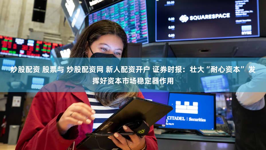 炒股配资 股票与 炒股配资网 新人配资开户 证券时报：壮大“耐心资本” 发挥好资本市场稳定器作用