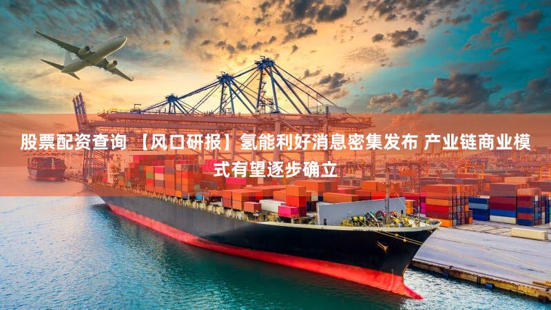 股票配资查询 【风口研报】氢能利好消息密集发布 产业链商业模式有望逐步确立