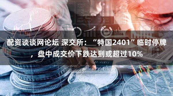 配资谈谈网论坛 深交所：“特国2401”临时停牌，盘中成交价下跌达到或超过10%