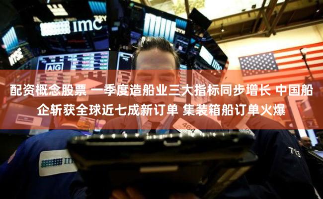 配资概念股票 一季度造船业三大指标同步增长 中国船企斩获全球近七成新订单 集装箱船订单火爆