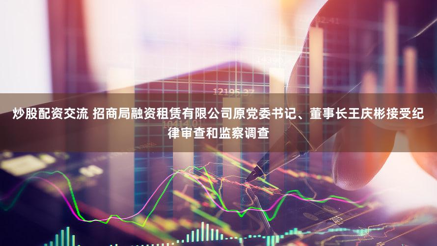 炒股配资交流 招商局融资租赁有限公司原党委书记、董事长王庆彬接受纪律审查和监察调查