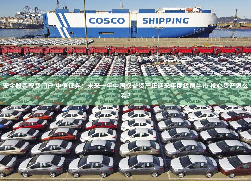 安全股票配资门户 中信证券：未来一年中国权益资产正迎来年度级别牛市 核心资产怎么看？