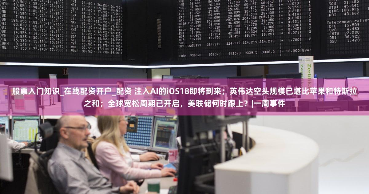 股票入门知识_在线配资开户_配资 注入AI的iOS18即将到来；英伟达空头规模已堪比苹果和特斯拉之和；全球宽松周期已开启，美联储何时跟上？|一周事件