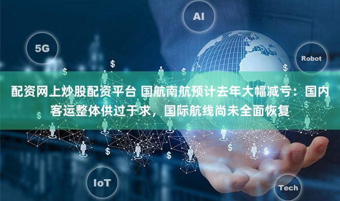 配资网上炒股配资平台 国航南航预计去年大幅减亏：国内客运整体供过于求，国际航线尚未全面恢复
