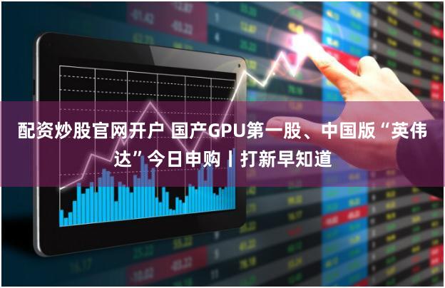 配资炒股官网开户 国产GPU第一股、中国版“英伟达”今日申购丨打新早知道