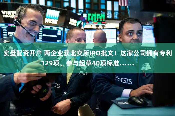 实盘配资开户 两企业获北交所IPO批文！这家公司拥有专利129项、参与起草40项标准……