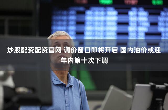 炒股配资配资官网 调价窗口即将开启 国内油价或迎年内第十次下调