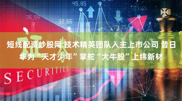 短线配资炒股网 技术精英团队入主上市公司 昔日华为“天才少年”掌舵“大牛股”上纬新材