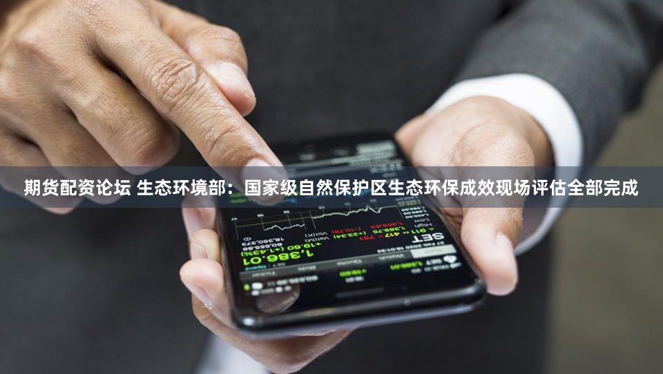 期货配资论坛 生态环境部:国家级自然保护区生态环保成效现场评估全部完成