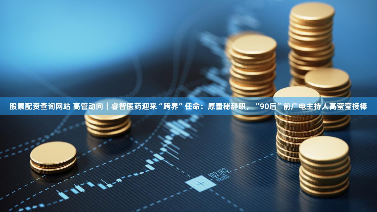 股票配资查询网站 高管动向｜睿智医药迎来“跨界”任命：原董秘辞职，“90后”前广电主持人高莹莹接棒