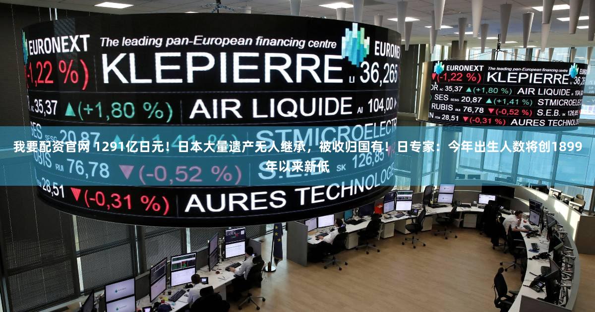 我要配资官网 1291亿日元！日本大量遗产无人继承，被收归国有！日专家：今年出生人数将创1899年以来新低