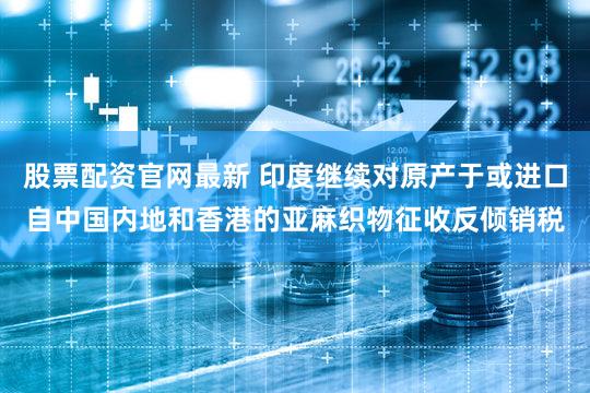 股票配资官网最新 印度继续对原产于或进口自中国内地和香港的亚麻织物征收反倾销税
