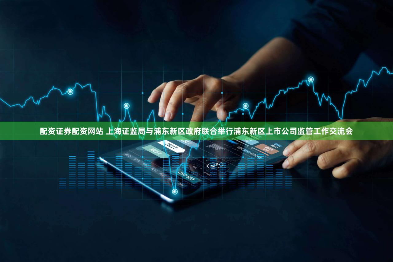 配资证券配资网站 上海证监局与浦东新区政府联合举行浦东新区上市公司监管工作交流会