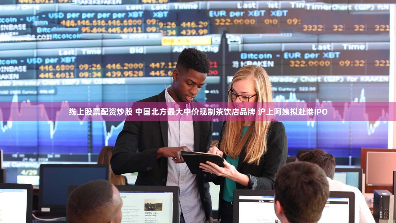 线上股票配资炒股 中国北方最大中价现制茶饮店品牌 沪上阿姨拟赴港IPO