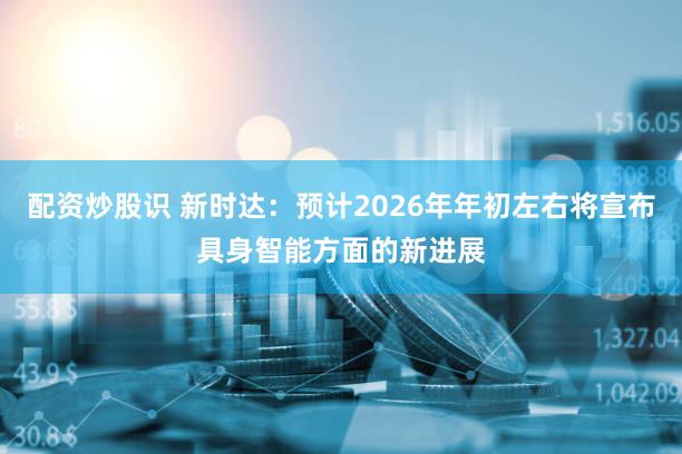 配资炒股识 新时达：预计2026年年初左右将宣布具身智能方面的新进展