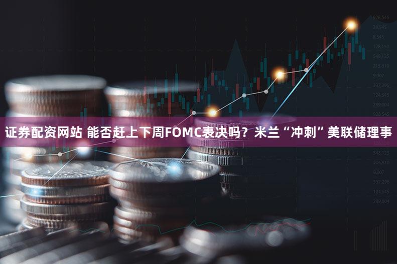 证券配资网站 能否赶上下周FOMC表决吗？米兰“冲刺”美联储理事