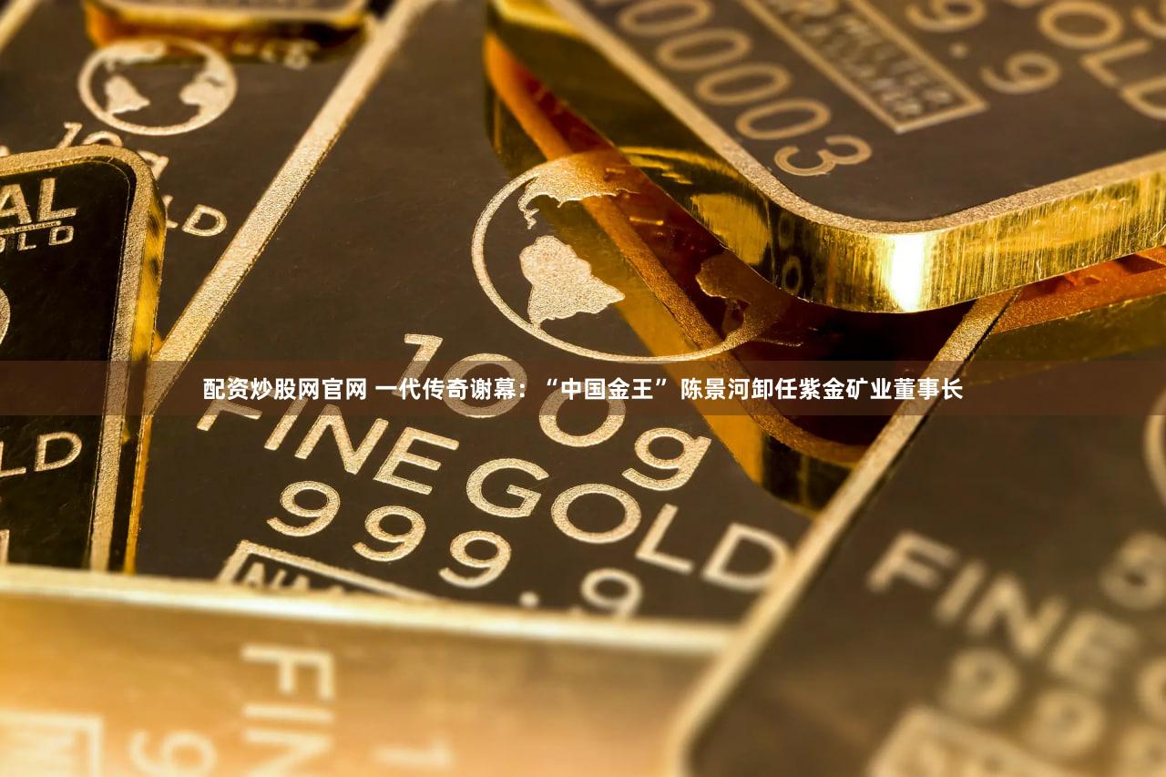 配资炒股网官网 一代传奇谢幕：“中国金王” 陈景河卸任紫金矿业董事长