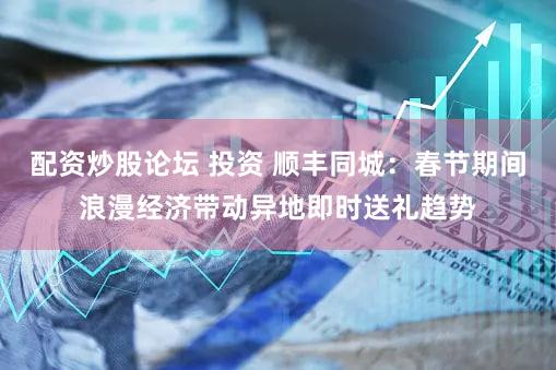 配资炒股论坛 投资 顺丰同城：春节期间浪漫经济带动异地即时送礼趋势