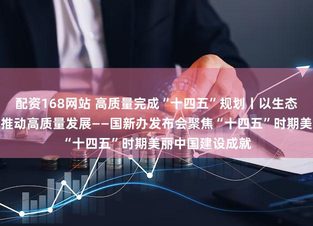 配资168网站 高质量完成“十四五”规划丨以生态环境高水平保护推动高质量发展——国新办发布会聚焦“十四五”时期美丽中国建设成就