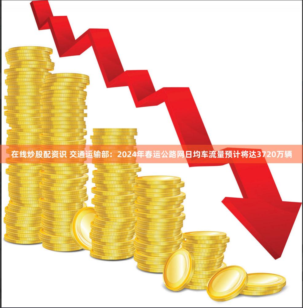 在线炒股配资识 交通运输部：2024年春运公路网日均车流量预计将达3720万辆