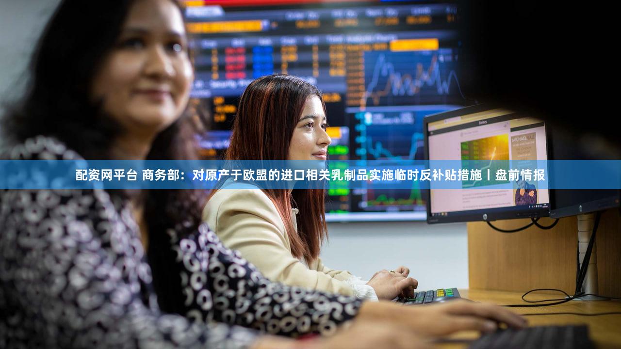 配资网平台 商务部：对原产于欧盟的进口相关乳制品实施临时反补贴措施丨盘前情报
