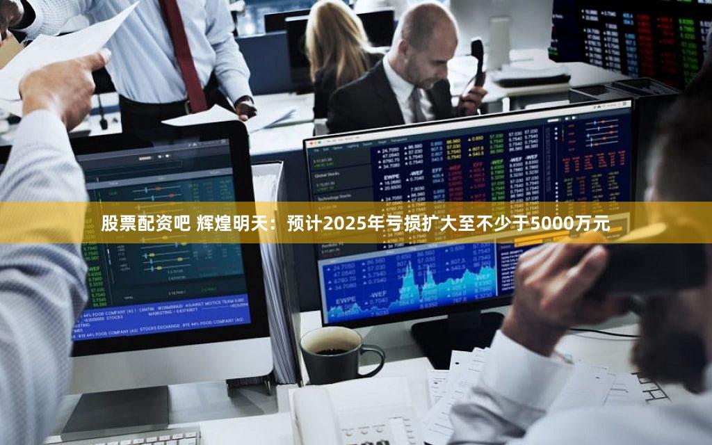 股票配资吧 辉煌明天：预计2025年亏损扩大至不少于5000万元