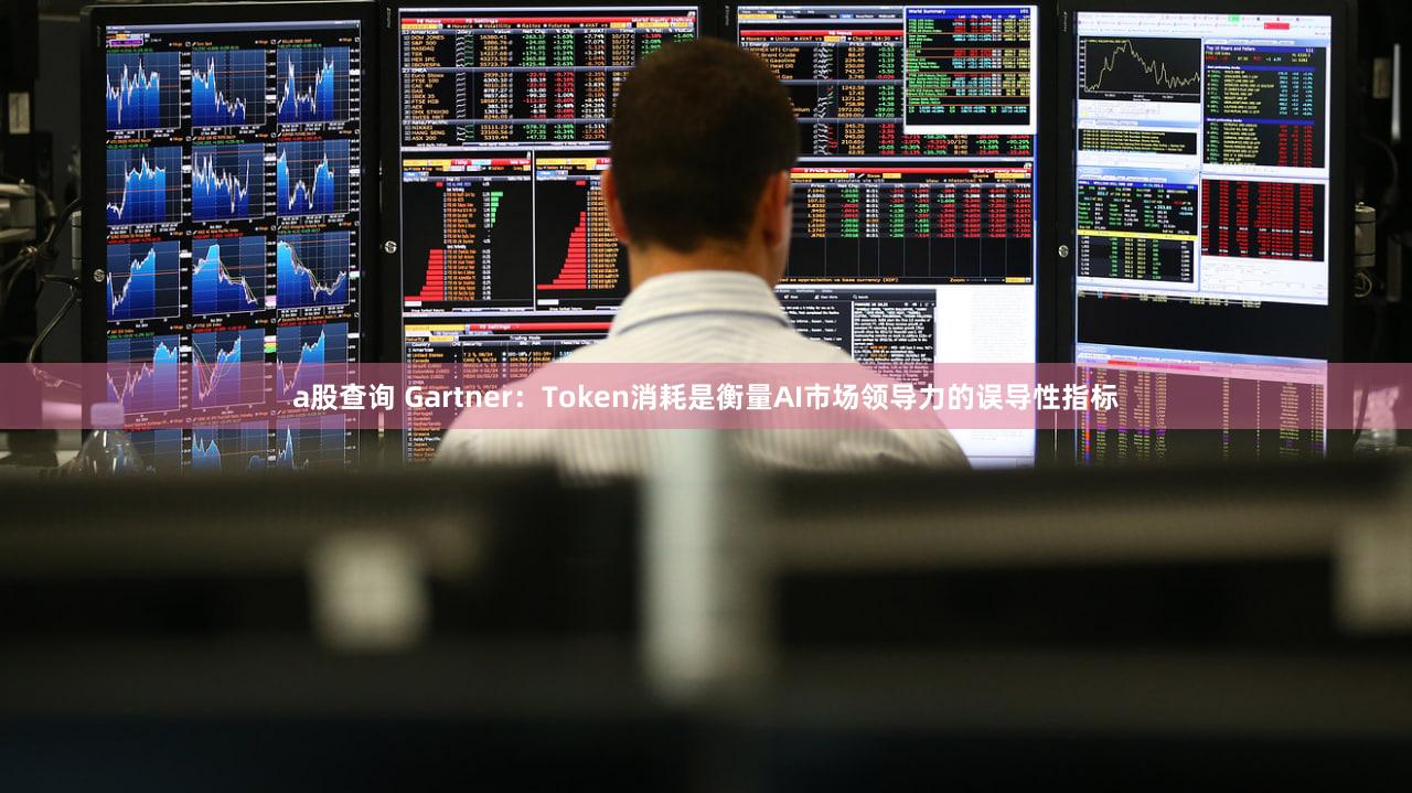 a股查询 Gartner：Token消耗是衡量AI市场领导力的误导性指标