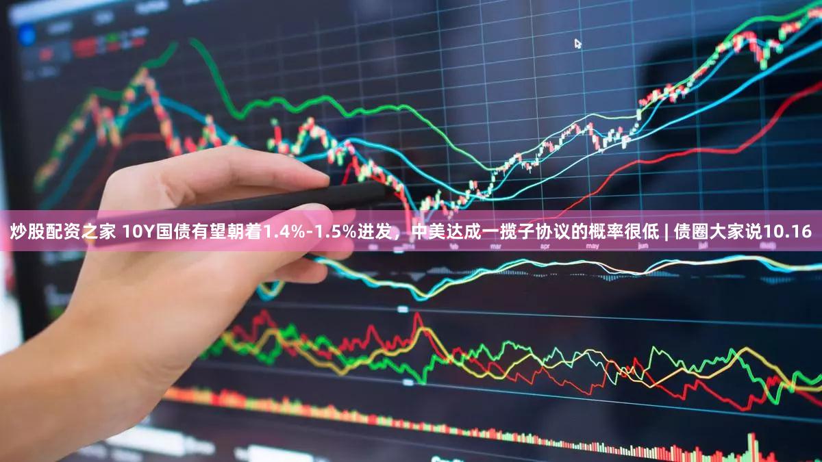 炒股配资之家 10Y国债有望朝着1.4%-1.5%进发，中美达成一揽子协议的概率很低 | 债圈大家说10.16