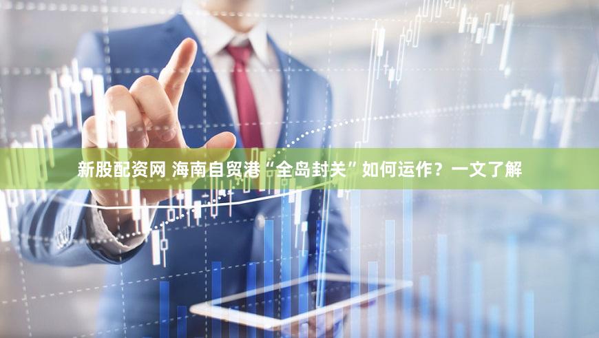 新股配资网 海南自贸港“全岛封关”如何运作？一文了解