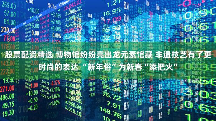 股票配资精选 博物馆纷纷亮出龙元素馆藏 非遗技艺有了更时尚的表达 “新年俗”为新春“添把火”