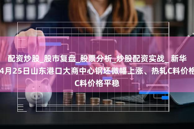 配资炒股_股市复盘_股票分析_炒股配资实战_ 新华指数|4月25日山东港口大商中心钢坯微幅上涨、热轧C料价格平稳