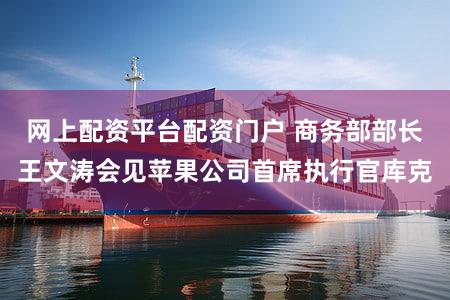 网上配资平台配资门户 商务部部长王文涛会见苹果公司首席执行官库克