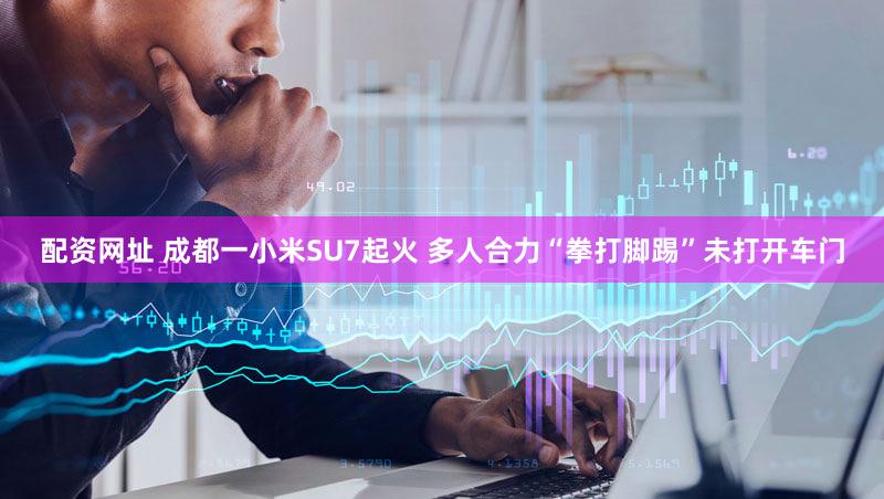 配资网址 成都一小米SU7起火 多人合力“拳打脚踢”未打开车门