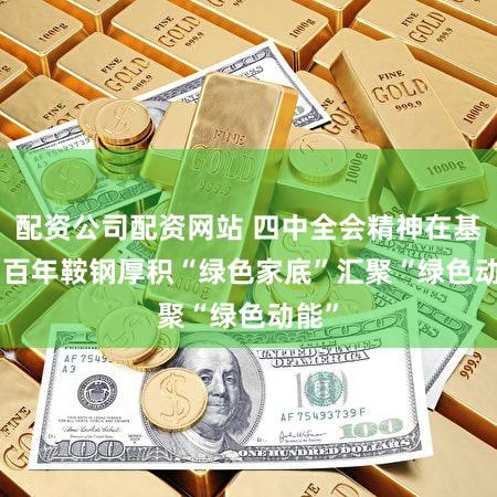配资公司配资网站 四中全会精神在基层 | 百年鞍钢厚积“绿色家底”汇聚“绿色动能”