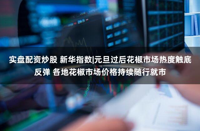 实盘配资炒股 新华指数|元旦过后花椒市场热度触底反弹 各地花椒市场价格持续随行就市