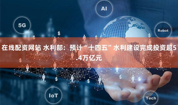 在线配资网站 水利部：预计“十四五”水利建设完成投资超5.4万亿元
