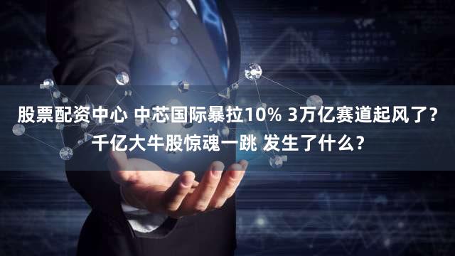 股票配资中心 中芯国际暴拉10% 3万亿赛道起风了?千亿大牛股惊魂一跳 发生了什么?