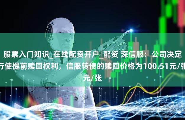 股票入门知识_在线配资开户_配资 深信服：公司决定行使提前赎回权利，信服转债的赎回价格为100.51元/张