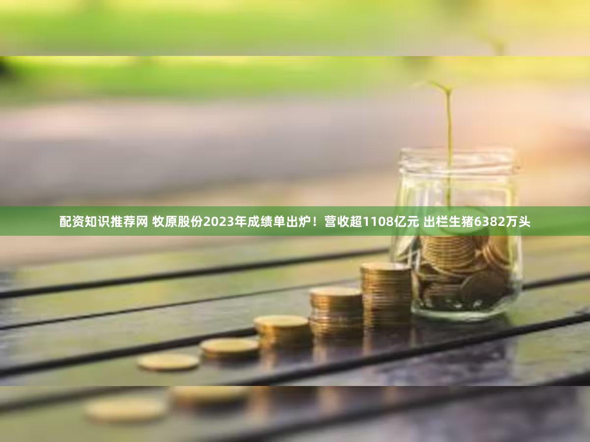 配资知识推荐网 牧原股份2023年成绩单出炉！营收超1108亿元 出栏生猪6382万头