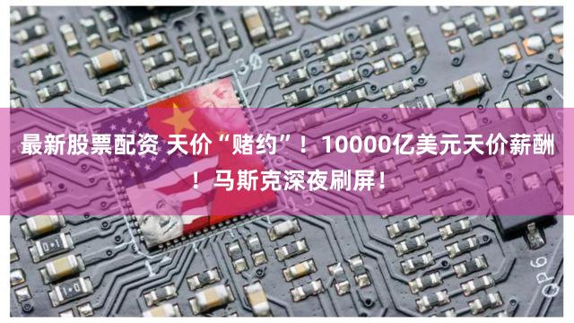 最新股票配资 天价“赌约”!10000亿美元天价薪酬!马斯克深夜刷屏!