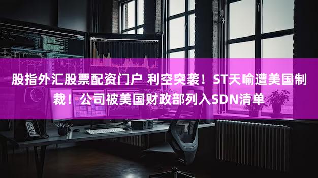 股指外汇股票配资门户 利空突袭！ST天喻遭美国制裁！公司被美国财政部列入SDN清单