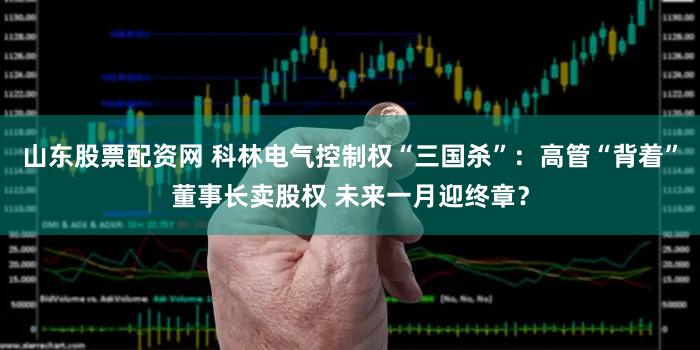 山东股票配资网 科林电气控制权“三国杀”:高管“背着”董事长卖股权 未来一月迎终章?