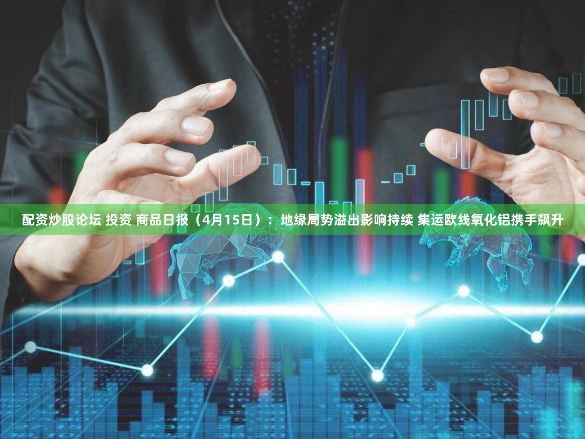 配资炒股论坛 投资 商品日报（4月15日）：地缘局势溢出影响持续 集运欧线氧化铝携手飙升