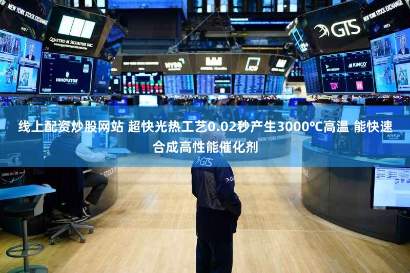 线上配资炒股网站 超快光热工艺0.02秒产生3000℃高温 能快速合成高性能催化剂