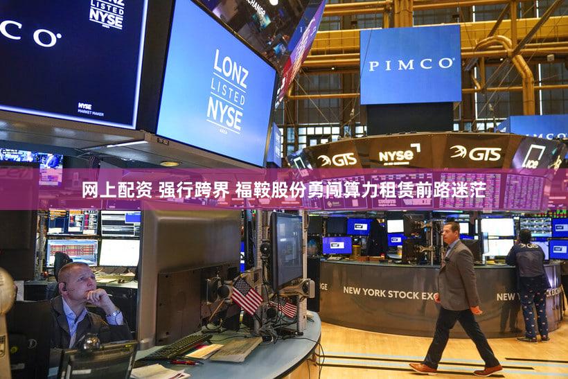 网上配资 强行跨界 福鞍股份勇闯算力租赁前路迷茫