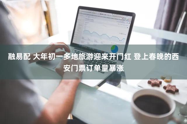 融易配 大年初一多地旅游迎来开门红 登上春晚的西安门票订单量暴涨