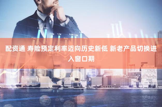 配资通 寿险预定利率迈向历史新低 新老产品切换进入窗口期