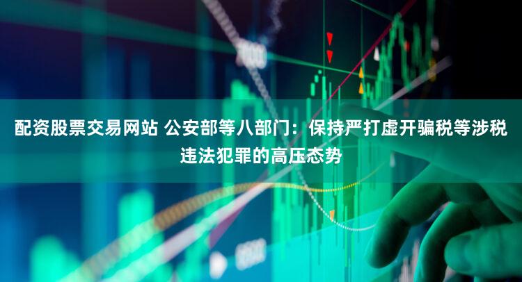 配资股票交易网站 公安部等八部门：保持严打虚开骗税等涉税违法犯罪的高压态势
