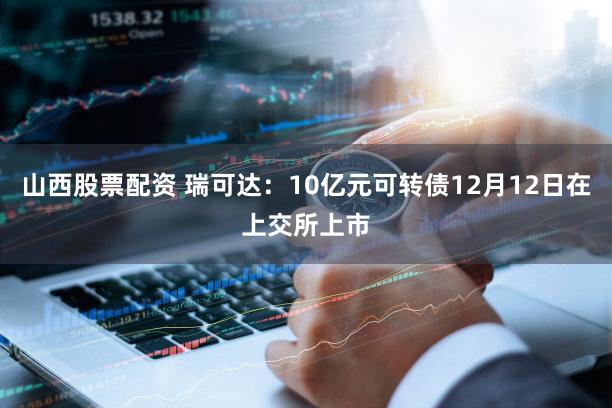 山西股票配资 瑞可达：10亿元可转债12月12日在上交所上市