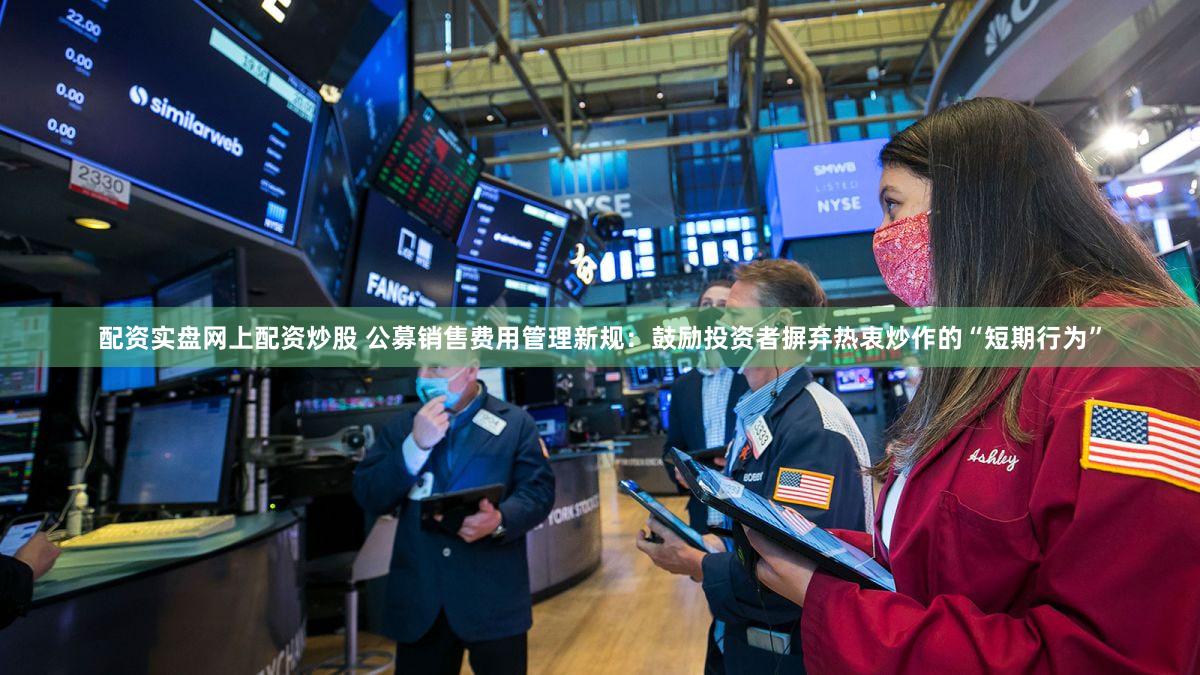 配资实盘网上配资炒股 公募销售费用管理新规：鼓励投资者摒弃热衷炒作的“短期行为”